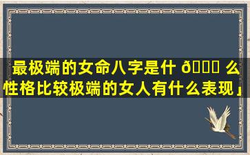 最极端的女命八字是什 🐛 么「性格比较极端的女人有什么表现」